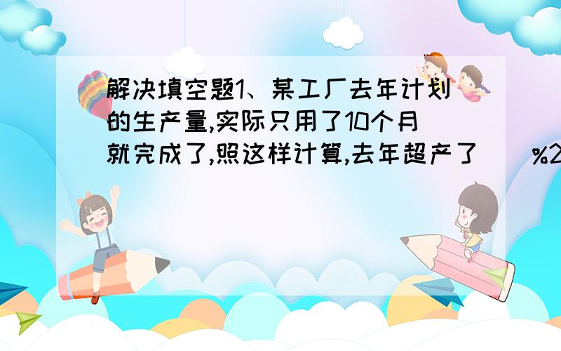解决填空题1、某工厂去年计划的生产量,实际只用了10个月就完成了,照这样计算,去年超产了（）%2、有甲、乙两桶水,把甲桶的1/5倒入乙桶后,这时两桶的重量之比是1:2,那么原来甲乙两桶水的