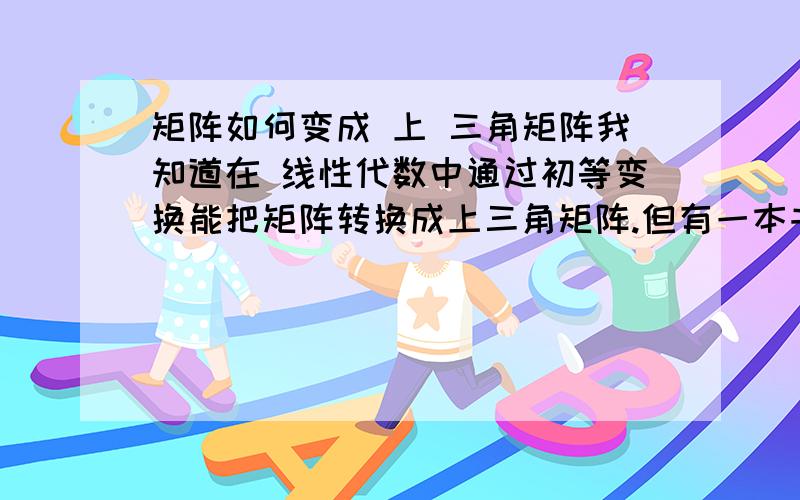 矩阵如何变成 上 三角矩阵我知道在 线性代数中通过初等变换能把矩阵转换成上三角矩阵.但有一本书提供 ,可以通过 线性变换,张矩阵变成上三角矩阵.请问,怎么通过 线性 变换,把矩阵变成上