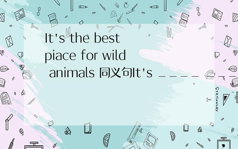 It's the best piace for wild animals 同义句It's ____ ____ ____ for wild animalsplace打错单词了