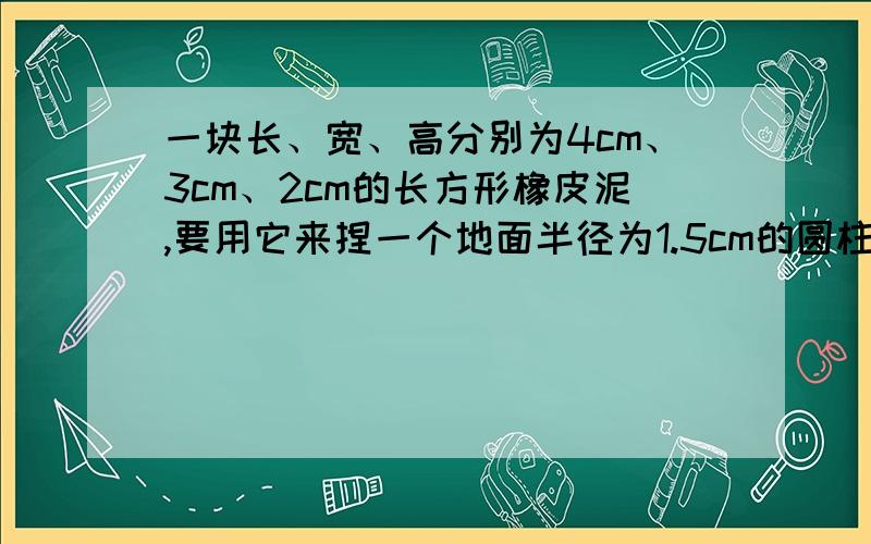 一块长、宽、高分别为4cm、3cm、2cm的长方形橡皮泥,要用它来捏一个地面半径为1.5cm的圆柱,求高,今天要!