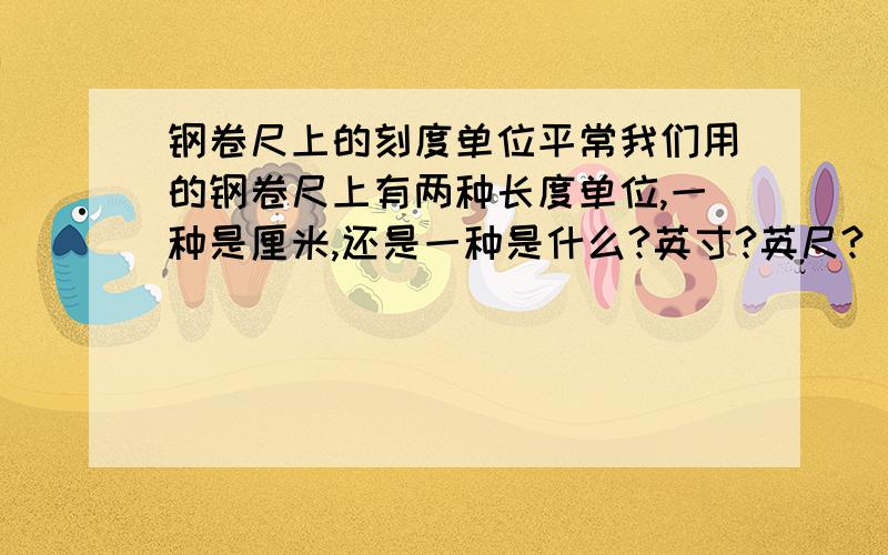 钢卷尺上的刻度单位平常我们用的钢卷尺上有两种长度单位,一种是厘米,还是一种是什么?英寸?英尺?