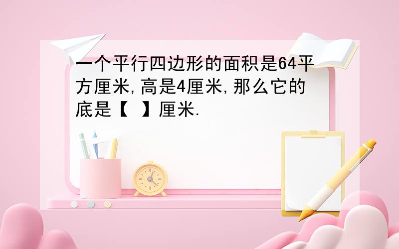 一个平行四边形的面积是64平方厘米,高是4厘米,那么它的底是【 】厘米.