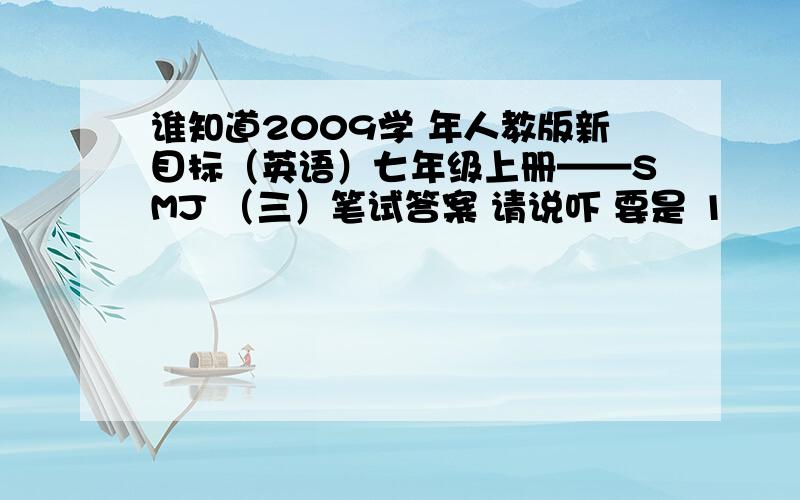 谁知道2009学 年人教版新目标（英语）七年级上册——SMJ （三）笔试答案 请说吓 要是 1