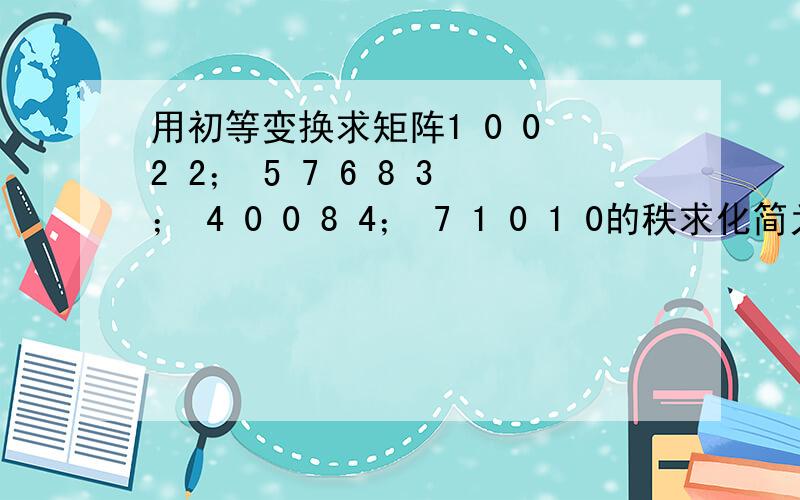 用初等变换求矩阵1 0 0 2 2； 5 7 6 8 3； 4 0 0 8 4； 7 1 0 1 0的秩求化简为行阶梯型的详细过程