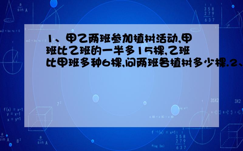 1、甲乙两班参加植树活动,甲班比乙班的一半多15棵,乙班比甲班多种6棵,问两班各植树多少棵.2、3辆小货车和4辆大卡车一次可运货22.5吨,4辆小货车和5辆大卡车一次可运货28.5吨.问每辆小货车