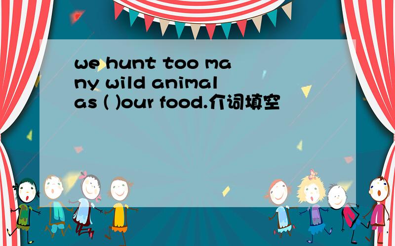 we hunt too many wild animalas ( )our food.介词填空