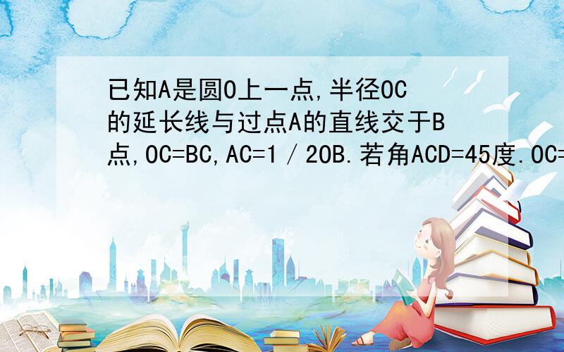 已知A是圆O上一点,半径OC的延长线与过点A的直线交于B点,OC=BC,AC=1／2OB.若角ACD=45度.OC=2.求cd不要用正弦定理.用初三上所学的.知道的重谢