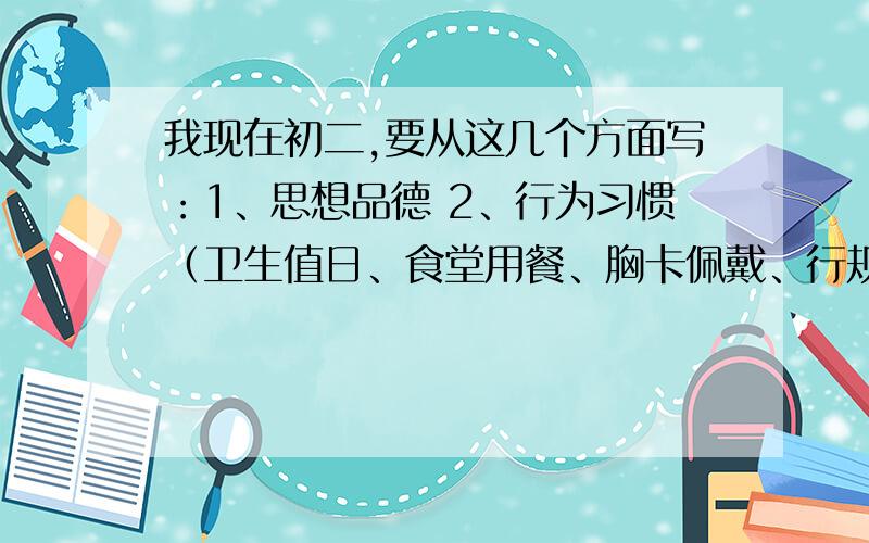 我现在初二,要从这几个方面写：1、思想品德 2、行为习惯（卫生值日、食堂用餐、胸卡佩戴、行规、升旗、做操、眼保健操、仪容仪表、爱护财物）3、学习（主课、副科）、作业、成绩 4、