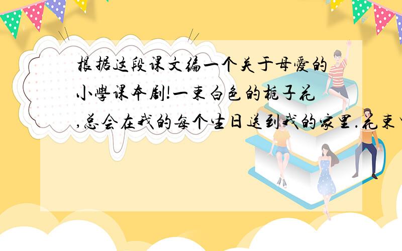 根据这段课文编一个关于母爱的小学课本剧!一束白色的栀子花,总会在我的每个生日送到我的家里.花束里没有通常可见的留言卡,到花店老板那里也查不出赠花人的姓名.白色的栀子花依偎在