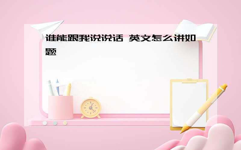 谁能跟我说说话 英文怎么讲如题,