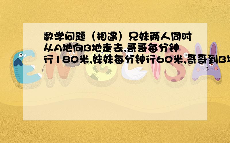 数学问题（相遇）兄妹两人同时从A地向B地走去,哥哥每分钟行180米,妹妹每分钟行60米,哥哥到B地立即返回,AB两地相距1440米.两人相遇时,妹妹行了多少米?到底答案是多少啊？