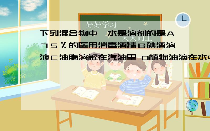 下列混合物中,水是溶剂的是Ａ７５％的医用消毒酒精Ｂ碘酒溶液Ｃ油脂溶解在汽油里 D植物油滴在水中