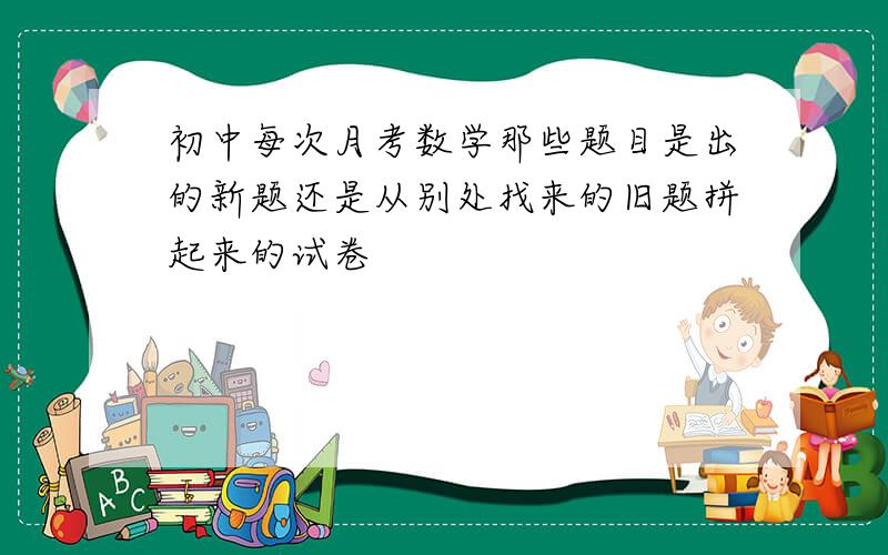 初中每次月考数学那些题目是出的新题还是从别处找来的旧题拼起来的试卷