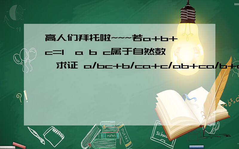 高人们拜托啦~~~若a+b+c=1,a b c属于自然数,求证 a/bc+b/ca+c/ab+ca/b+ab/c+ac/b>=10如题～～～万分感谢啊～!