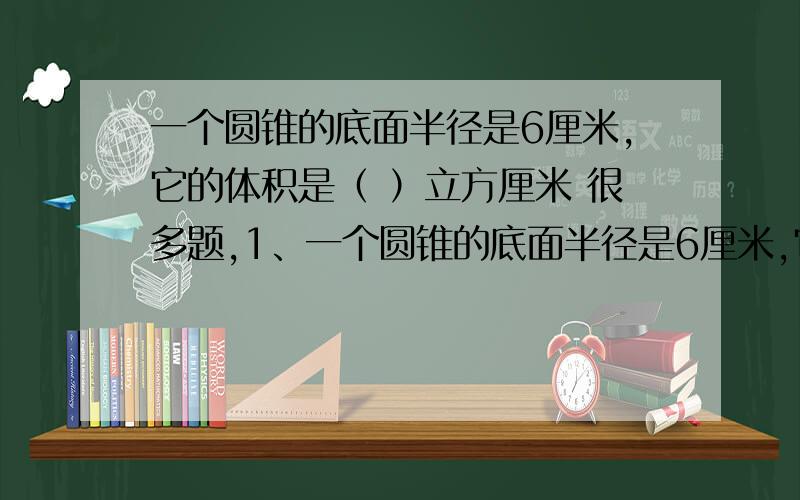 一个圆锥的底面半径是6厘米,它的体积是（ ）立方厘米 很多题,1、一个圆锥的底面半径是6厘米,它的体积是（ ）立方厘米2、一个重3千克的圆柱形状的铁柸,可以溶解成（ ）个和它等底等高的