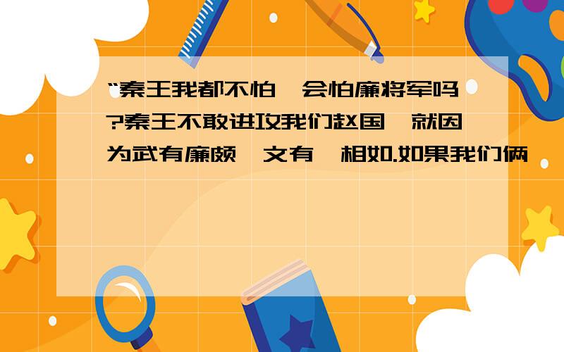 “秦王我都不怕,会怕廉将军吗?秦王不敢进攻我们赵国,就因为武有廉颇,文有蔺相如.如果我们俩