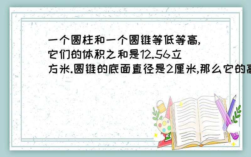 一个圆柱和一个圆锥等低等高,它们的体积之和是12.56立方米.圆锥的底面直径是2厘米,那么它的高应该是