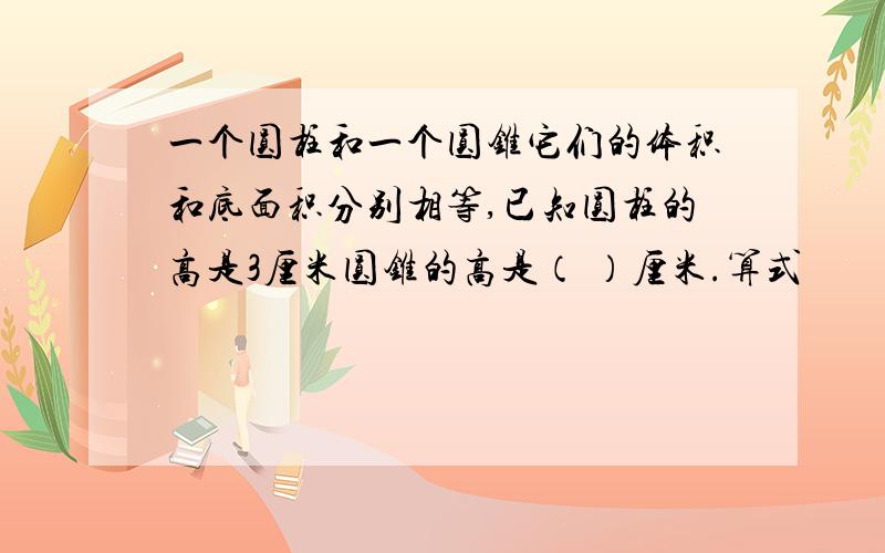 一个圆柱和一个圆锥它们的体积和底面积分别相等,已知圆柱的高是3厘米圆锥的高是（ ）厘米.算式