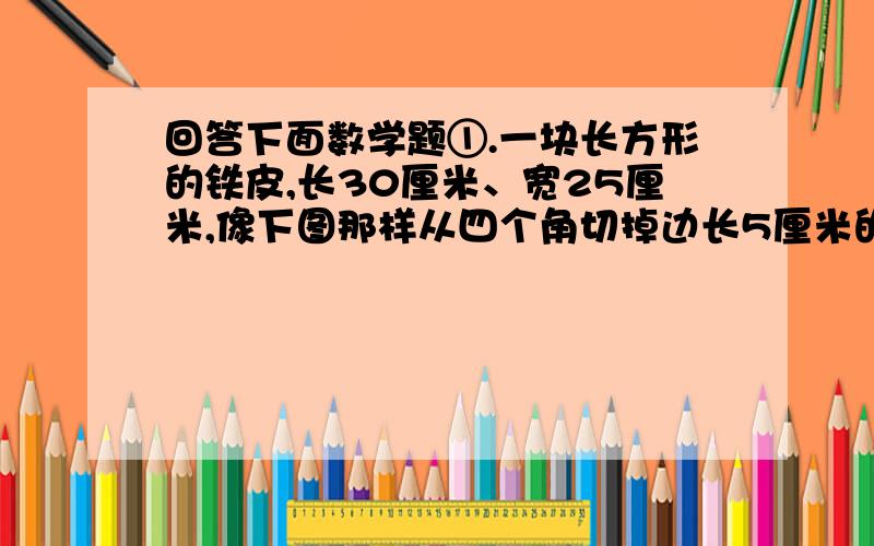 回答下面数学题①.一块长方形的铁皮,长30厘米、宽25厘米,像下图那样从四个角切掉边长5厘米的正方形,然后做成盒子.这个盒子的容积是多少?