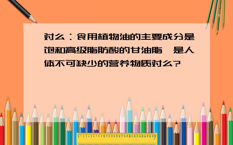 对么：食用植物油的主要成分是饱和高级脂肪酸的甘油脂,是人体不可缺少的营养物质对么?