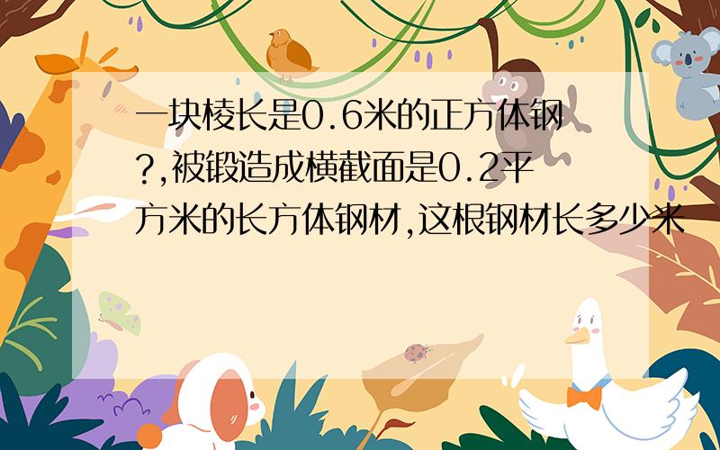 一块棱长是0.6米的正方体钢?,被锻造成横截面是0.2平方米的长方体钢材,这根钢材长多少米