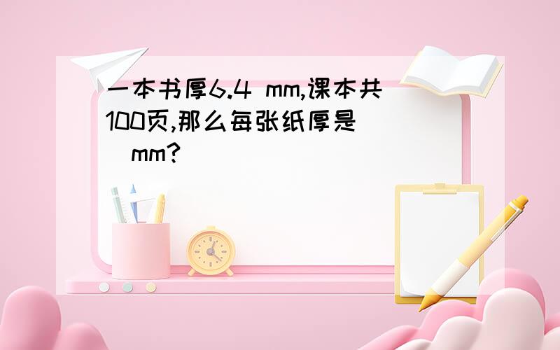 一本书厚6.4 mm,课本共100页,那么每张纸厚是( )mm?