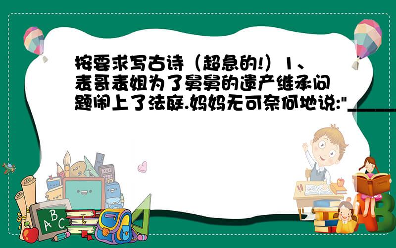 按要求写古诗（超急的!）1、表哥表姐为了舅舅的遗产继承问题闹上了法庭.妈妈无可奈何地说: