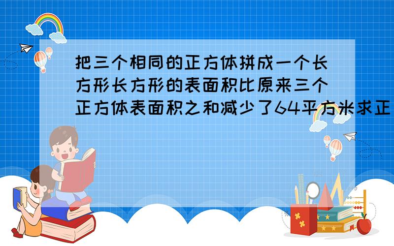 把三个相同的正方体拼成一个长方形长方形的表面积比原来三个正方体表面积之和减少了64平方米求正方形的棱