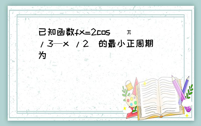 已知函数fx=2cos (π/3—x /2)的最小正周期为