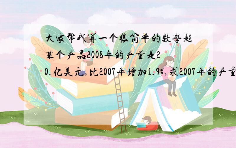 大家帮我算一个很简单的数学题某个产品2008年的产量是20.亿美元,比2007年增加1.9%,求2007年的产量?第一个方法：20×（1-1.9%）第二个方法：20÷（1+1.9%）到底哪个正确啊,为什么