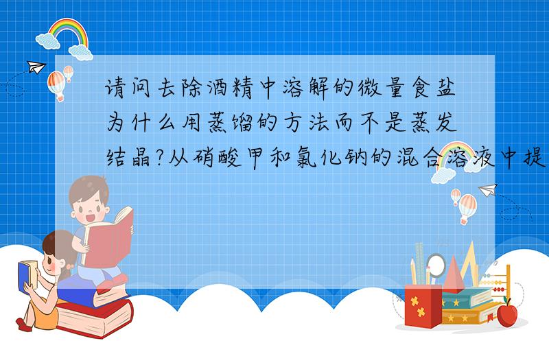 请问去除酒精中溶解的微量食盐为什么用蒸馏的方法而不是蒸发结晶?从硝酸甲和氯化钠的混合溶液中提取硝酸甲为什么用结晶?除去氧化钙中的碳酸钙为什么用加热分解的方法?一个一个回答,