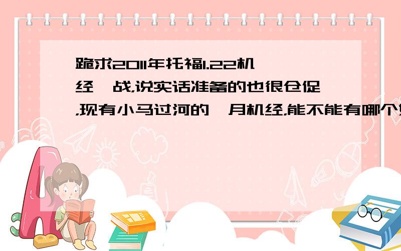 跪求2011年托福1.22机经一战，说实话准备的也很仓促，现有小马过河的一月机经，能不能有哪个好心人给我发发其他机经预测，2011.1.22.