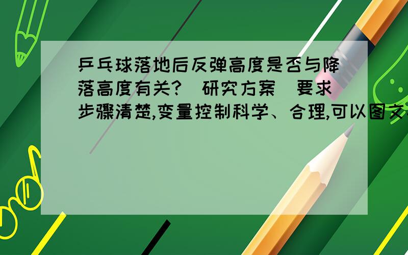 乒乓球落地后反弹高度是否与降落高度有关?（研究方案）要求步骤清楚,变量控制科学、合理,可以图文并茂