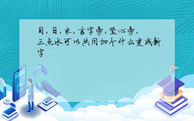 目,日,米,言字旁,竖心旁,三点水可以共同加个什么变成新字