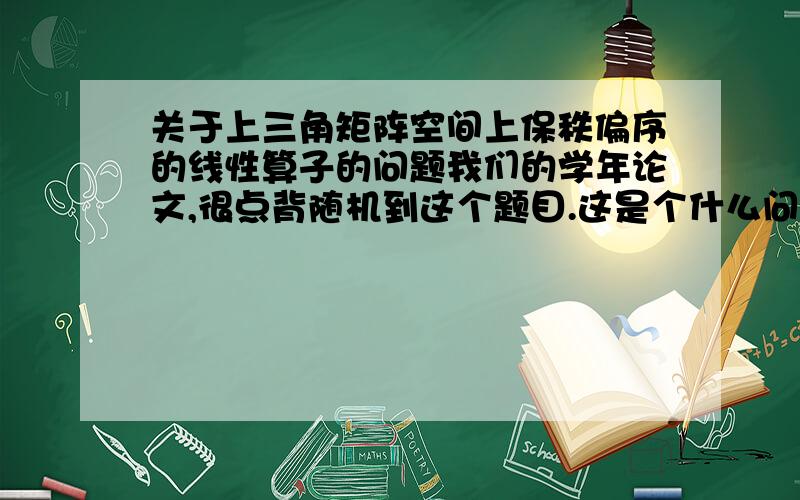 关于上三角矩阵空间上保秩偏序的线性算子的问题我们的学年论文,很点背随机到这个题目.这是个什么问题,属于哪方面的,实现线性代数还是什么的其他的方面.