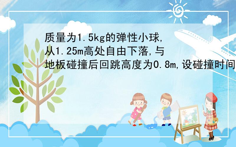 质量为1.5kg的弹性小球,从1.25m高处自由下落,与地板碰撞后回跳高度为0.8m,设碰撞时间为0.1s 向上为正向不记阻力（1）小球与地面作用过程中的动能损失量和动量变化量（2）地板对小球的平均