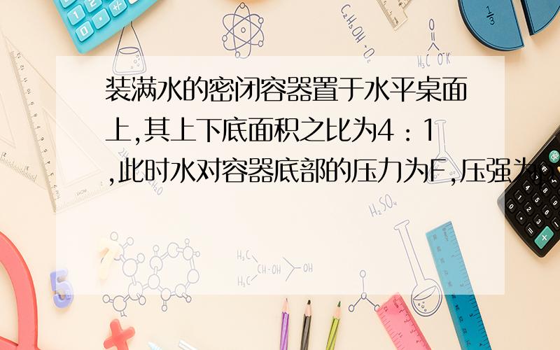 装满水的密闭容器置于水平桌面上,其上下底面积之比为4：1,此时水对容器底部的压力为F,压强为p．把装满水的密闭容器置于水平桌面上，其上下底面积之比为4：此时水对容器底部的压力为F