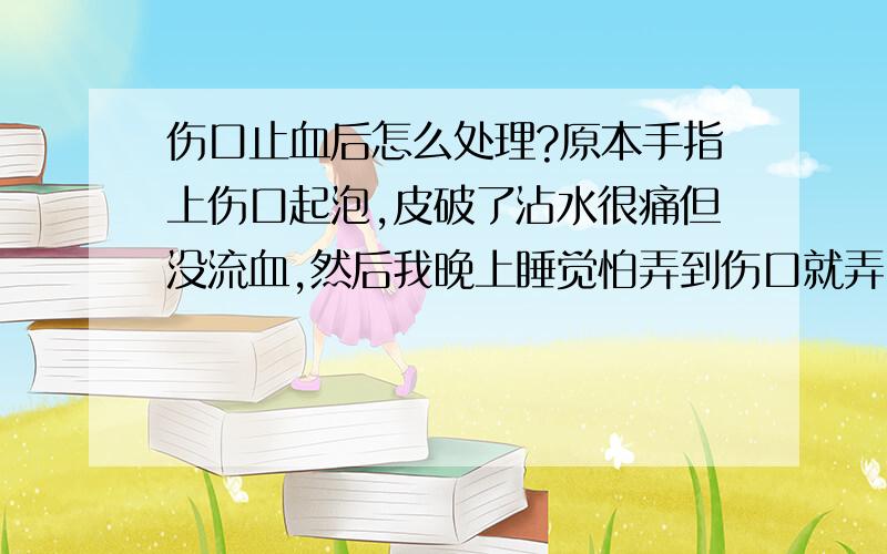 伤口止血后怎么处理?原本手指上伤口起泡,皮破了沾水很痛但没流血,然后我晚上睡觉怕弄到伤口就弄了卫生纸包起来,今天早上揭下来没当心好一弄流血了,出了很多血不止,于是我去买创可贴