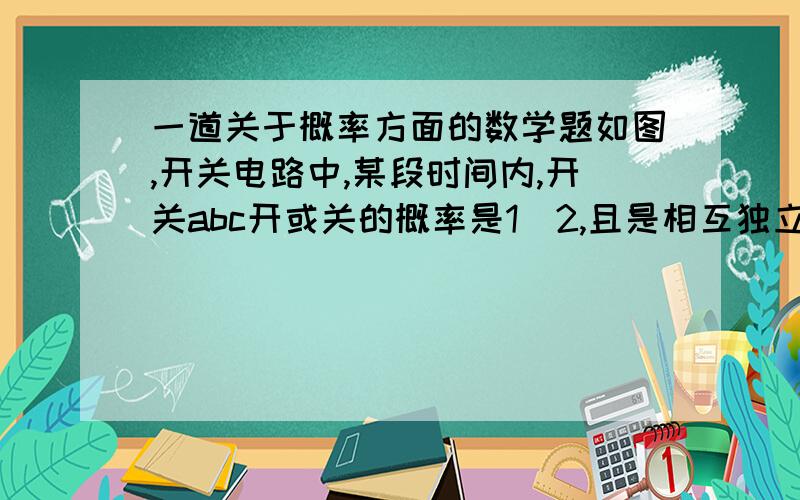 一道关于概率方面的数学题如图,开关电路中,某段时间内,开关abc开或关的概率是1|2,且是相互独立的,求这段时间内灯亮的概率（要分析思路）图就是两个开关串联与第三个开关并联,这三个开