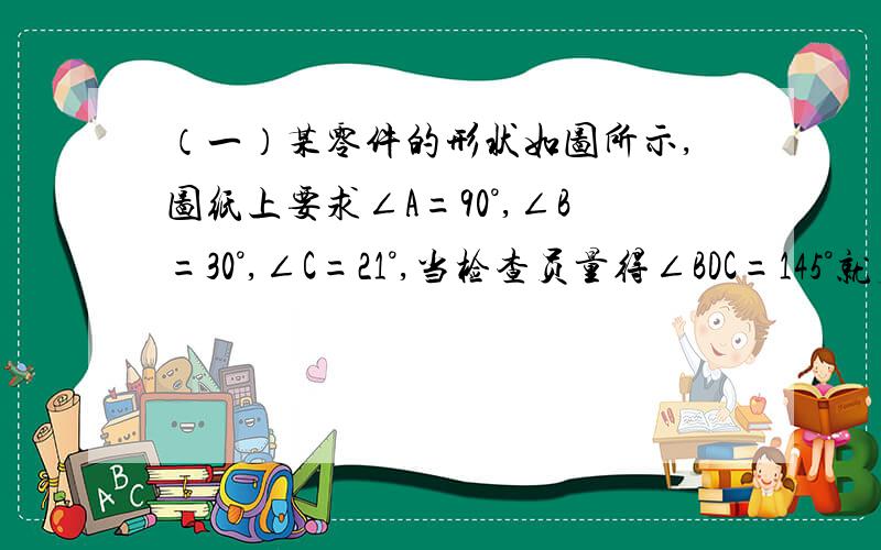 （一）某零件的形状如图所示,图纸上要求∠A=90°,∠B=30°,∠C=21°,当检查员量得∠BDC=145°就判断这个零件不合格,这是为什么?（过程要写清楚）（二）如图△ABE和△ADC分别沿着AB、AC边翻折180°