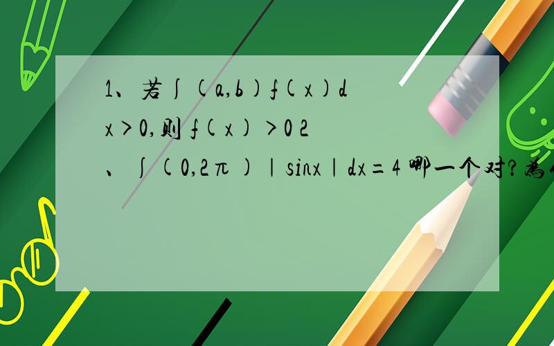 1、若∫(a,b)f(x)dx>0,则 f(x)>0 2、∫(0,2π)｜sinx｜dx=4 哪一个对?为什么？