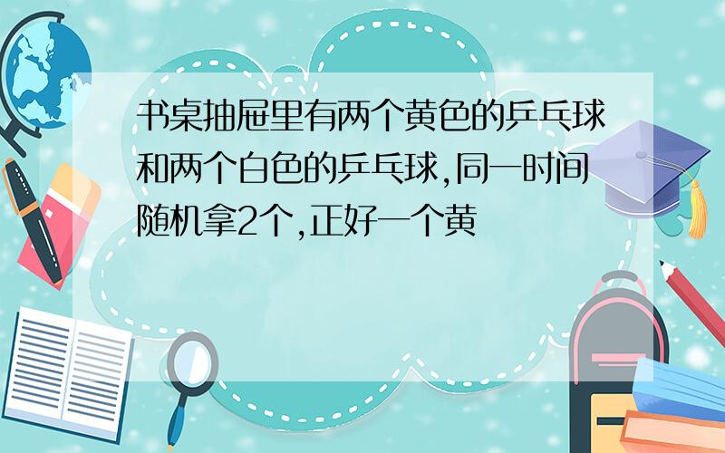 书桌抽屉里有两个黄色的乒乓球和两个白色的乒乓球,同一时间随机拿2个,正好一个黄