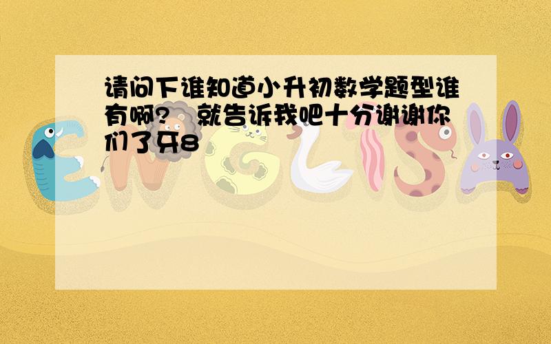 请问下谁知道小升初数学题型谁有啊?　就告诉我吧十分谢谢你们了牙8