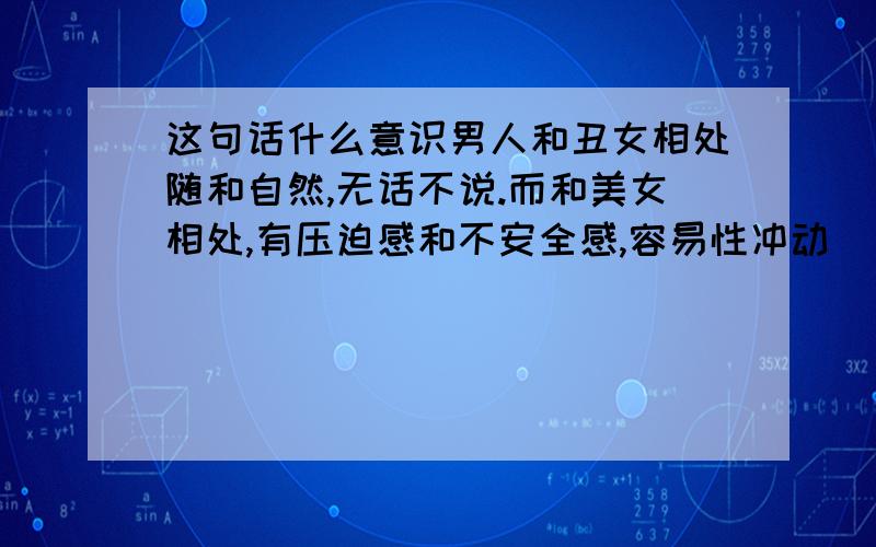 这句话什么意识男人和丑女相处随和自然,无话不说.而和美女相处,有压迫感和不安全感,容易性冲动（自以为自己很美的女人,自己骗自己的女人,往往让男人只想得到不想珍惜.我要是遇到很美