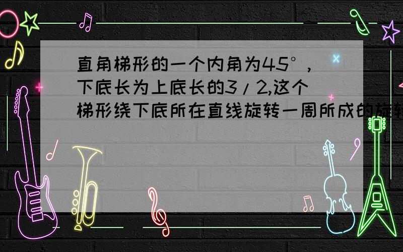 直角梯形的一个内角为45°,下底长为上底长的3/2,这个梯形绕下底所在直线旋转一周所成的旋转体的表面积下底长为上底长的3/2,这个梯形绕下底所在直线旋转一周所成的旋转体的表面积为（5+