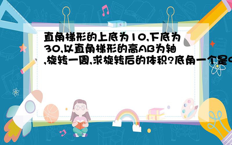 直角梯形的上底为10,下底为30,以直角梯形的高AB为轴,旋转一周,求旋转后的体积?底角一个是90度，一个是45度。