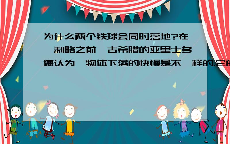 为什么两个铁球会同时落地?在伽利略之前,古希腊的亚里士多德认为,物体下落的快慢是不一样的.它的下落速度和它的重量成正比,物体越重,下落的速度越快.比如说,10千克重的物体,下落的速