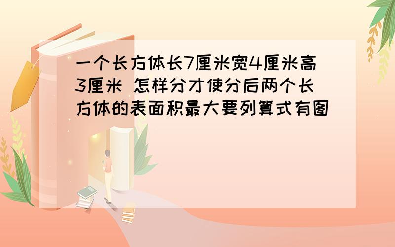 一个长方体长7厘米宽4厘米高3厘米 怎样分才使分后两个长方体的表面积最大要列算式有图