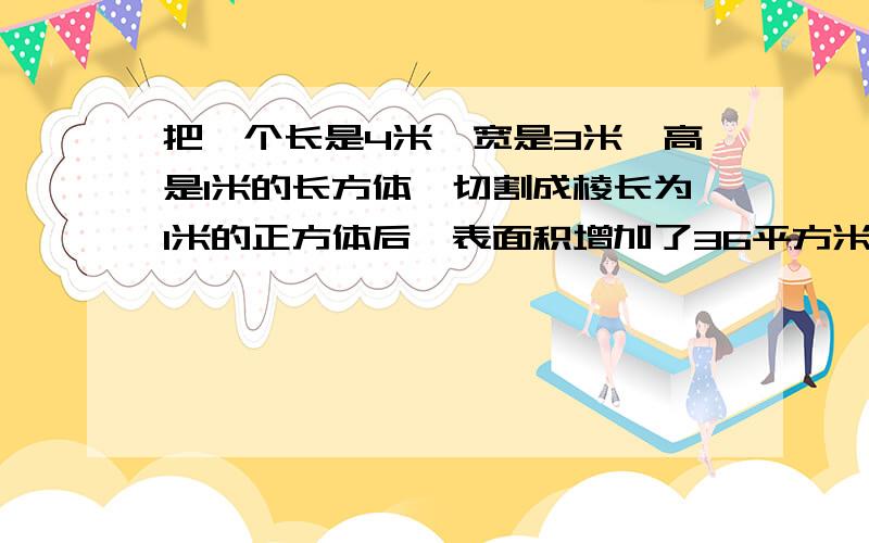 把一个长是4米,宽是3米,高是1米的长方体,切割成棱长为1米的正方体后,表面积增加了36平方米.（） 判断