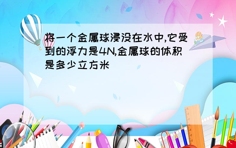 将一个金属球浸没在水中,它受到的浮力是4N,金属球的体积是多少立方米